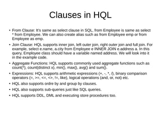 Clauses in HQL
● From Clause: It’s same as select clause in SQL, from Employee is same as select
* from Employee. We can also create alias such as from Employee emp or from
Employee as emp.
● Join Clause: HQL supports inner join, left outer join, right outer join and full join. For
example, select e.name, a.city from Employee e INNER JOIN e.address a. In this
query, Employee class should have a variable named address. We will look into it
in the example code.
● Aggregate Functions: HQL supports commonly used aggregate functions such as
count(*), count(distinct x), min(), max(), avg() and sum().
●
Expressions: HQL supports arithmetic expressions (+, -, *, /), binary comparison
operators (=, >=, <=, <>, !=, like), logical operations (and, or, not) etc.
● HQL also supports ordre by and group by clauses.
● HQL also supports sub-queries just like SQL queries.
● HQL supports DDL, DML and executing store procedures too.
 