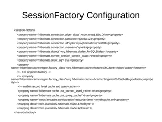 SessionFactory Configuration
<session-factory>
<property name="hibernate.connection.driver_class">com.mysql.jdbc.Driver</property>
<property name="hibernate.connection.password">pankaj123</property>
<property name="hibernate.connection.url">jdbc:mysql://localhost/TestDB</property>
<property name="hibernate.connection.username">pankaj</property>
<property name="hibernate.dialect">org.hibernate.dialect.MySQLDialect</property>
<property name="hibernate.current_session_context_class">thread</property>
<property name="hibernate.show_sql">true</property>
<property
name="hibernate.cache.region.factory_class">org.hibernate.cache.ehcache.EhCacheRegionFactory</property>
<!-- For singleton factory -->
<!-- <property
name="hibernate.cache.region.factory_class">org.hibernate.cache.ehcache.SingletonEhCacheRegionFactory</prope
rty>-->
<!-- enable second level cache and query cache -->
<property name="hibernate.cache.use_second_level_cache">true</property>
<property name="hibernate.cache.use_query_cache">true</property>
<property name="net.sf.ehcache.configurationResourceName">/myehcache.xml</property>
<mapping class="com.journaldev.hibernate.model.Employee" />
<mapping class="com.journaldev.hibernate.model.Address" />
</session-factory>
 