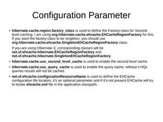 Configuration Parameter
● hibernate.cache.region.factory_class is used to define the Factory class for Second
level caching, I am using org.hibernate.cache.ehcache.EhCacheRegionFactory for this.
If you want the factory class to be singleton, you should use
org.hibernate.cache.ehcache.SingletonEhCacheRegionFactory class.
If you are using Hibernate 3, corresponding classes will be
net.sf.ehcache.hibernate.EhCacheRegionFactory and
net.sf.ehcache.hibernate.SingletonEhCacheRegionFactory.
● hibernate.cache.use_second_level_cache is used to enable the second level cache.
● hibernate.cache.use_query_cache is used to enable the query cache, without it HQL
queries results will not be cached.
● net.sf.ehcache.configurationResourceName is used to define the EHCache
configuration file location, it’s an optional parameter and if it’s not present EHCache will try
to locate ehcache.xml file in the application classpath.
 