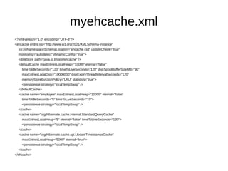 myehcache.xml
<?xml version="1.0" encoding="UTF-8"?>
<ehcache xmlns:xsi="http://www.w3.org/2001/XMLSchema-instance"
xsi:noNamespaceSchemaLocation="ehcache.xsd" updateCheck="true"
monitoring="autodetect" dynamicConfig="true">
<diskStore path="java.io.tmpdir/ehcache" />
<defaultCache maxEntriesLocalHeap="10000" eternal="false"
timeToIdleSeconds="120" timeToLiveSeconds="120" diskSpoolBufferSizeMB="30"
maxEntriesLocalDisk="10000000" diskExpiryThreadIntervalSeconds="120"
memoryStoreEvictionPolicy="LRU" statistics="true">
<persistence strategy="localTempSwap" />
</defaultCache>
<cache name="employee" maxEntriesLocalHeap="10000" eternal="false"
timeToIdleSeconds="5" timeToLiveSeconds="10">
<persistence strategy="localTempSwap" />
</cache>
<cache name="org.hibernate.cache.internal.StandardQueryCache"
maxEntriesLocalHeap="5" eternal="false" timeToLiveSeconds="120">
<persistence strategy="localTempSwap" />
</cache>
<cache name="org.hibernate.cache.spi.UpdateTimestampsCache"
maxEntriesLocalHeap="5000" eternal="true">
<persistence strategy="localTempSwap" />
</cache>
</ehcache>
 