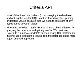 Criteria API
● Most of the times, we prefer HQL for querying the database
and getting the results. HQL is not preferred way for updating
or deleting values because then we need to take care of any
associations between tables.
● Hibernate provides Criteria API that is more object oriented for
querying the database and getting results. We can’t use
Criteria to run update or delete queries or any DDL statements.
It’s only used to fetch the results from the database using more
object oriented approach.
 