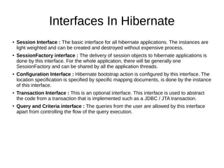 Interfaces In Hibernate
● Session Interface : The basic interface for all hibernate applications. The instances are
light weighted and can be created and destroyed without expensive process.
● SessionFactory interface : The delivery of session objects to hibernate applications is
done by this interface. For the whole application, there will be generally one
SessionFactory and can be shared by all the application threads.
● Configuration Interface : Hibernate bootstrap action is configured by this interface. The
location specification is specified by specific mapping documents, is done by the instance
of this interface.
● Transaction Interface : This is an optional interface. This interface is used to abstract
the code from a transaction that is implemented such as a JDBC / JTA transaction.
● Query and Criteria interface : The queries from the user are allowed by this interface
apart from controlling the flow of the query execution.
 
