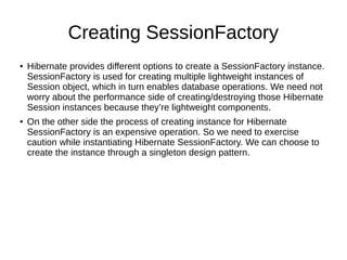 Creating SessionFactory
● Hibernate provides different options to create a SessionFactory instance.
SessionFactory is used for creating multiple lightweight instances of
Session object, which in turn enables database operations. We need not
worry about the performance side of creating/destroying those Hibernate
Session instances because they’re lightweight components.
● On the other side the process of creating instance for Hibernate
SessionFactory is an expensive operation. So we need to exercise
caution while instantiating Hibernate SessionFactory. We can choose to
create the instance through a singleton design pattern.
 
