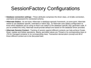 SessionFactory Configurations
● Database connection settings : These attributes comprises the driver class, url of jdbc connection,
username and password for connected schema.
● Hibernate Dialect : As we know, Hibernate is database-agnostic framework, at some point, hibernate
needs to use database specific, extended or native SQL, so hibernate uses dialect configuration to
know which database you’re using so that it can switch to the database specific SQL generator code. If
you’ve omitted this entry, hibernate would provide default one based on the database driver provided.
● Hibernate Session Context : Tracking of session against different contexts can help achieve Create,
Read, Update and Delete operations. Mainly, permitted values are Thread or its corresponding class or
JTA for managed container or its corresponding class. Transaction demarcation concept and all of
these different context are to be discussed later.
 