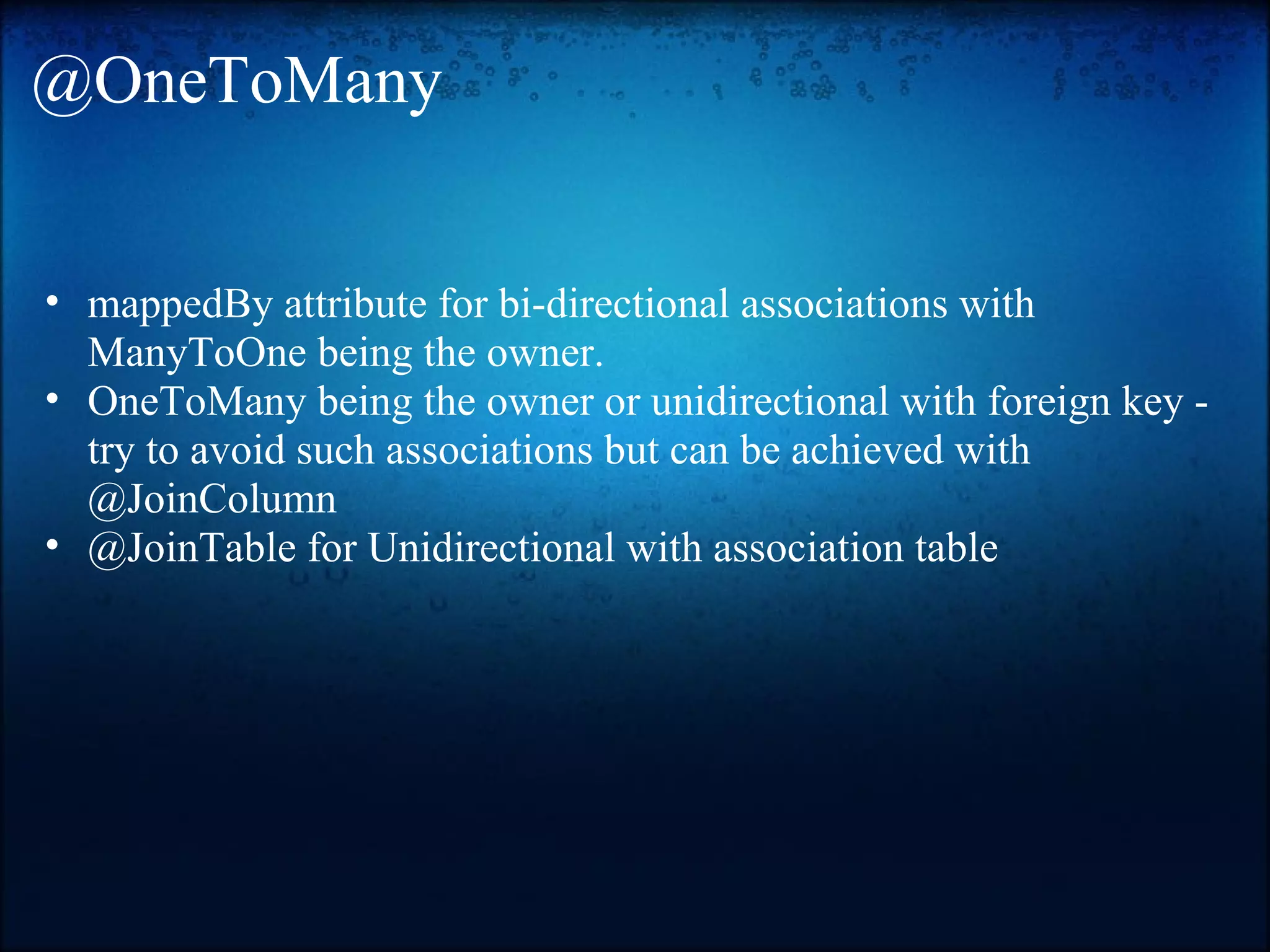 @OneToMany • mappedBy attribute for bi-directional associations with ManyToOne being the owner. • OneToMany being the owner or unidirectional with foreign key - try to avoid such associations but can be achieved with @JoinColumn • @JoinTable for Unidirectional with association table 