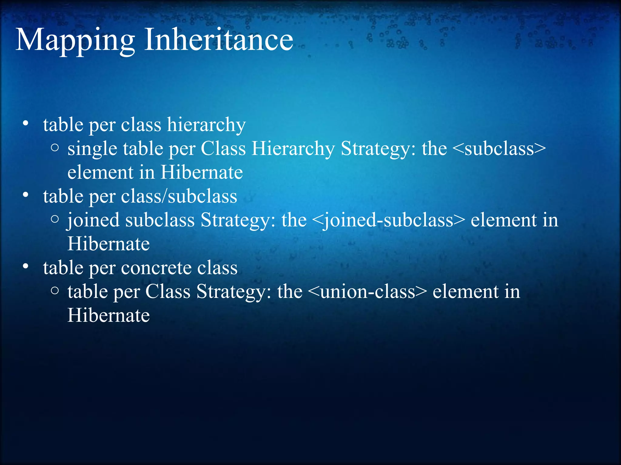 Mapping Inheritance • table per class hierarchy o single table per Class Hierarchy Strategy: the <subclass> element in Hibernate • table per class/subclass o joined subclass Strategy: the <joined-subclass> element in Hibernate • table per concrete class o table per Class Strategy: the <union-class> element in Hibernate 