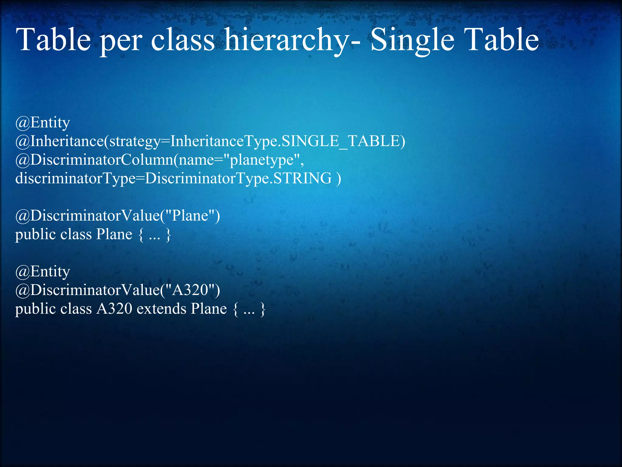 Table per class hierarchy- Single Table @Entity @Inheritance(strategy=InheritanceType.SINGLE_TABLE) @DiscriminatorColumn(name="planetype", discriminatorType=DiscriminatorType.STRING ) @DiscriminatorValue("Plane") public class Plane { ... } @Entity @DiscriminatorValue("A320") public class A320 extends Plane { ... } 