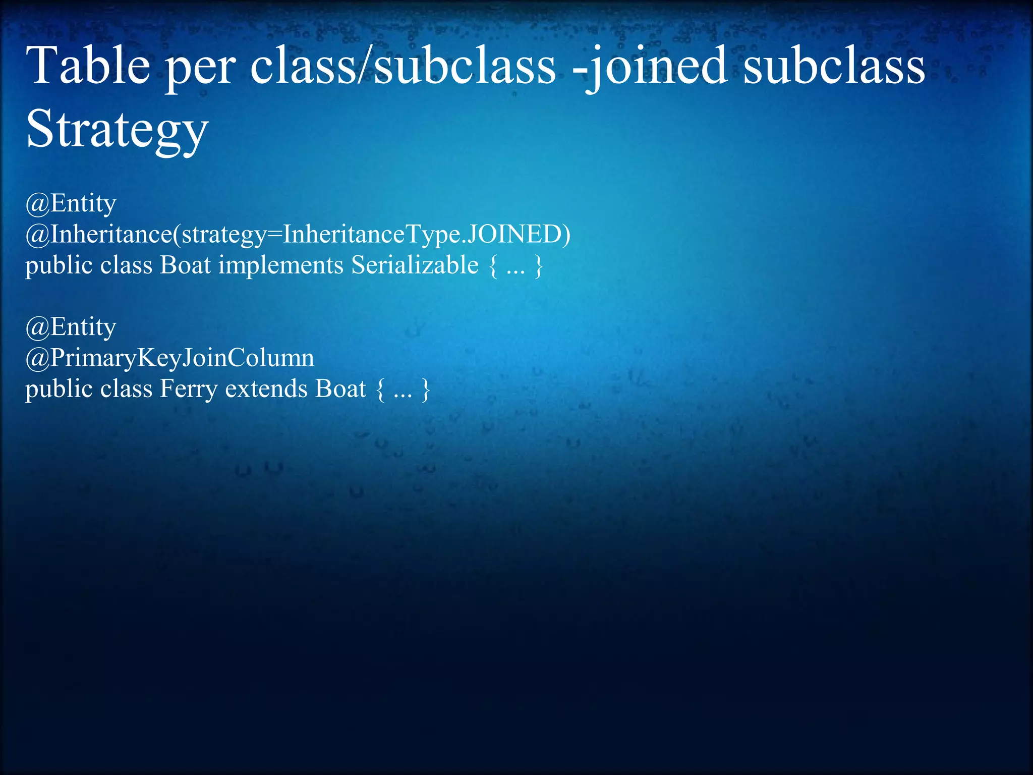 Table per class/subclass -joined subclass Strategy @Entity @Inheritance(strategy=InheritanceType.JOINED) public class Boat implements Serializable { ... } @Entity @PrimaryKeyJoinColumn public class Ferry extends Boat { ... } 