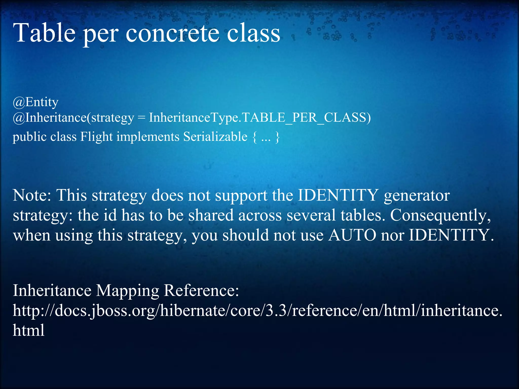 Table per concrete class @Entity @Inheritance(strategy = InheritanceType.TABLE_PER_CLASS) public class Flight implements Serializable { ... } Note: This strategy does not support the IDENTITY generator strategy: the id has to be shared across several tables. Consequently, when using this strategy, you should not use AUTO nor IDENTITY. Inheritance Mapping Reference: http://docs.jboss.org/hibernate/core/3.3/reference/en/html/inheritance. html 