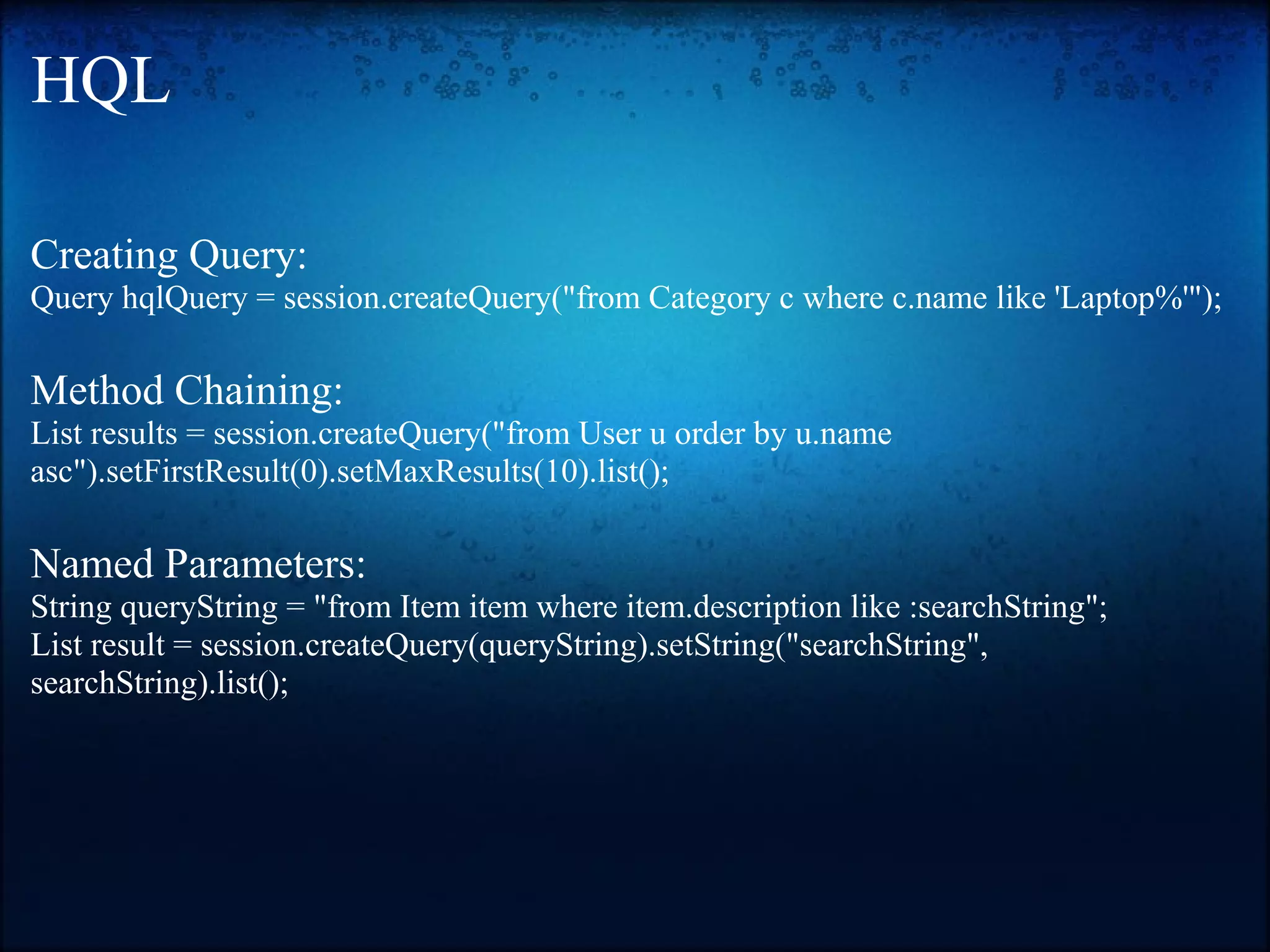 HQL Creating Query: Query hqlQuery = session.createQuery("from Category c where c.name like 'Laptop%'"); Method Chaining: List results = session.createQuery("from User u order by u.name asc").setFirstResult(0).setMaxResults(10).list(); Named Parameters: String queryString = "from Item item where item.description like :searchString"; List result = session.createQuery(queryString).setString("searchString", searchString).list(); 
