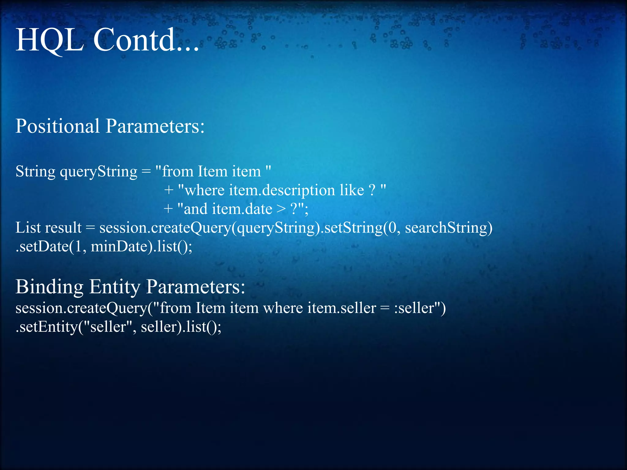 HQL Contd... Positional Parameters: String queryString = "from Item item " + "where item.description like ? " + "and item.date > ?"; List result = session.createQuery(queryString).setString(0, searchString) .setDate(1, minDate).list(); Binding Entity Parameters: session.createQuery("from Item item where item.seller = :seller") .setEntity("seller", seller).list(); 