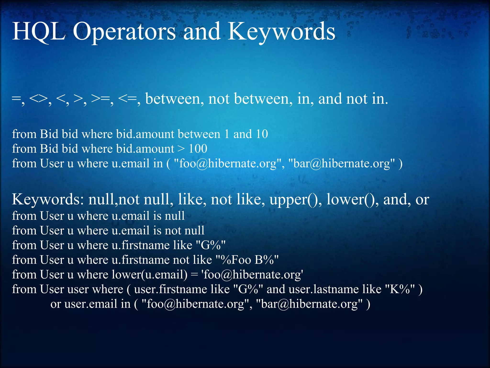 HQL Operators and Keywords =, <>, <, >, >=, <=, between, not between, in, and not in. from Bid bid where bid.amount between 1 and 10 from Bid bid where bid.amount > 100 from User u where u.email in ( "foo@hibernate.org", "bar@hibernate.org" ) Keywords: null,not null, like, not like, upper(), lower(), and, or from User u where u.email is null from User u where u.email is not null from User u where u.firstname like "G%" from User u where u.firstname not like "%Foo B%" from User u where lower(u.email) = 'foo@hibernate.org' from User user where ( user.firstname like "G%" and user.lastname like "K%" ) or user.email in ( "foo@hibernate.org", "bar@hibernate.org" ) 