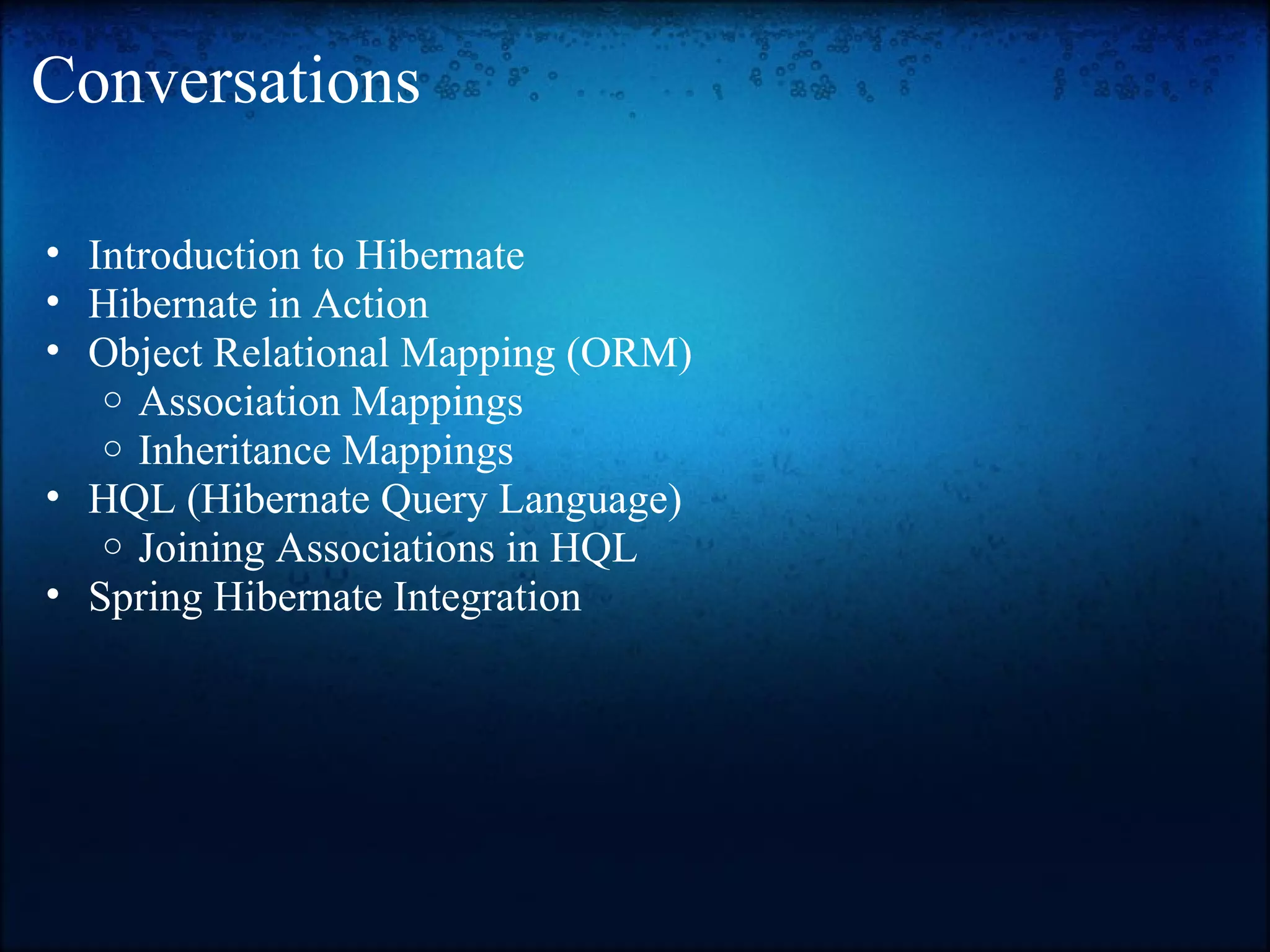 Conversations • Introduction to Hibernate • Hibernate in Action • Object Relational Mapping (ORM) o Association Mappings o Inheritance Mappings • HQL (Hibernate Query Language) o Joining Associations in HQL • Spring Hibernate Integration 