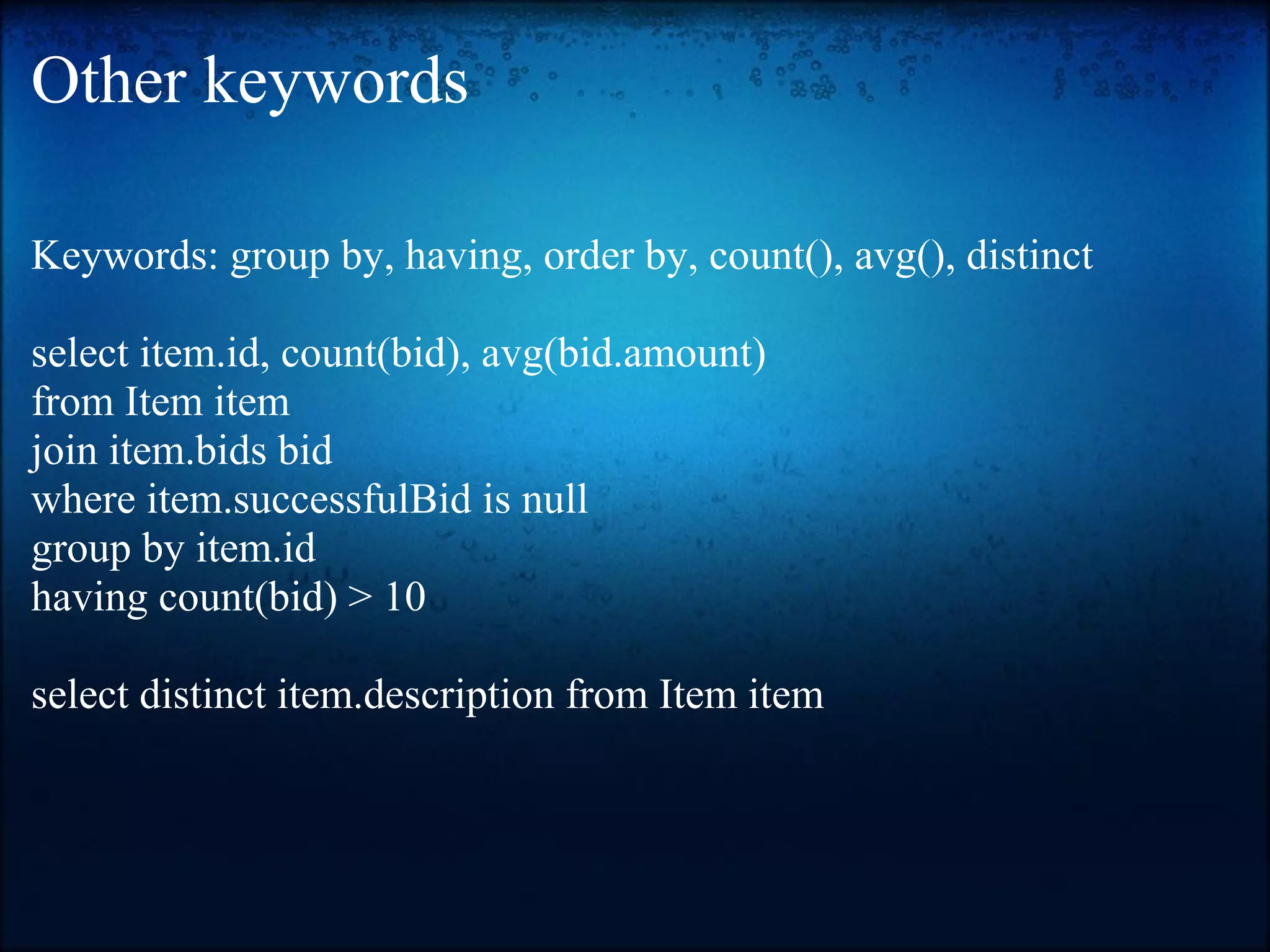 Other keywords Keywords: group by, having, order by, count(), avg(), distinct select item.id, count(bid), avg(bid.amount) from Item item join item.bids bid where item.successfulBid is null group by item.id having count(bid) > 10 select distinct item.description from Item item 