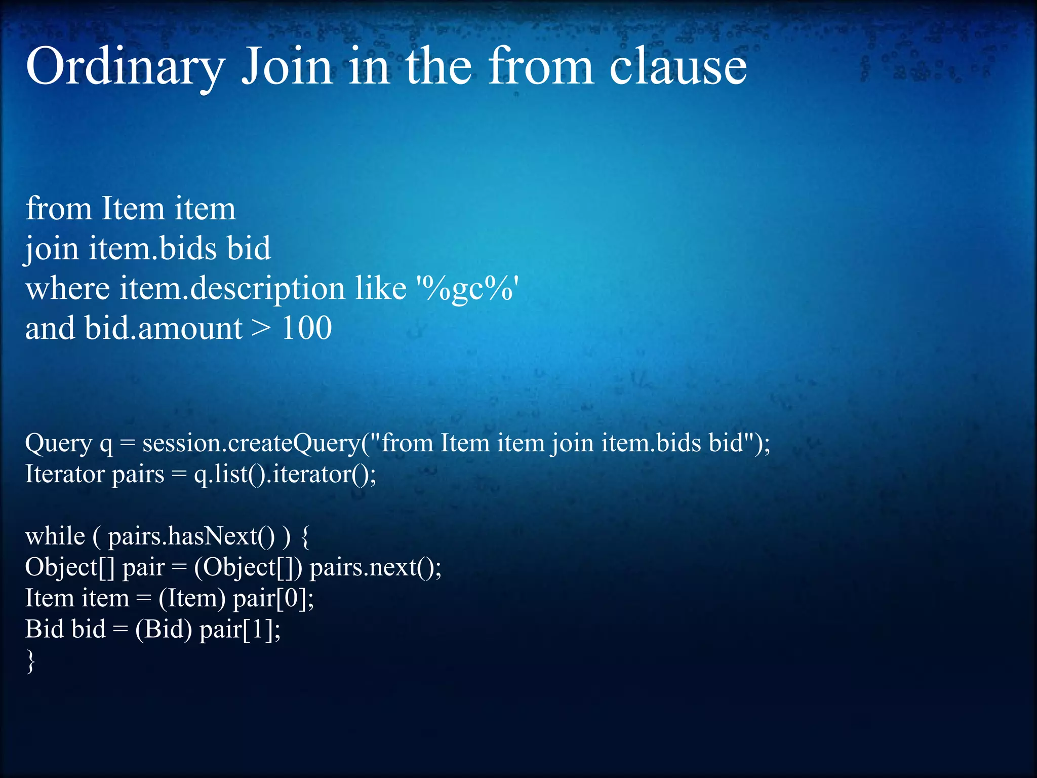 Ordinary Join in the from clause from Item item join item.bids bid where item.description like '%gc%' and bid.amount > 100 Query q = session.createQuery("from Item item join item.bids bid"); Iterator pairs = q.list().iterator(); while ( pairs.hasNext() ) { Object[] pair = (Object[]) pairs.next(); Item item = (Item) pair[0]; Bid bid = (Bid) pair[1]; } 
