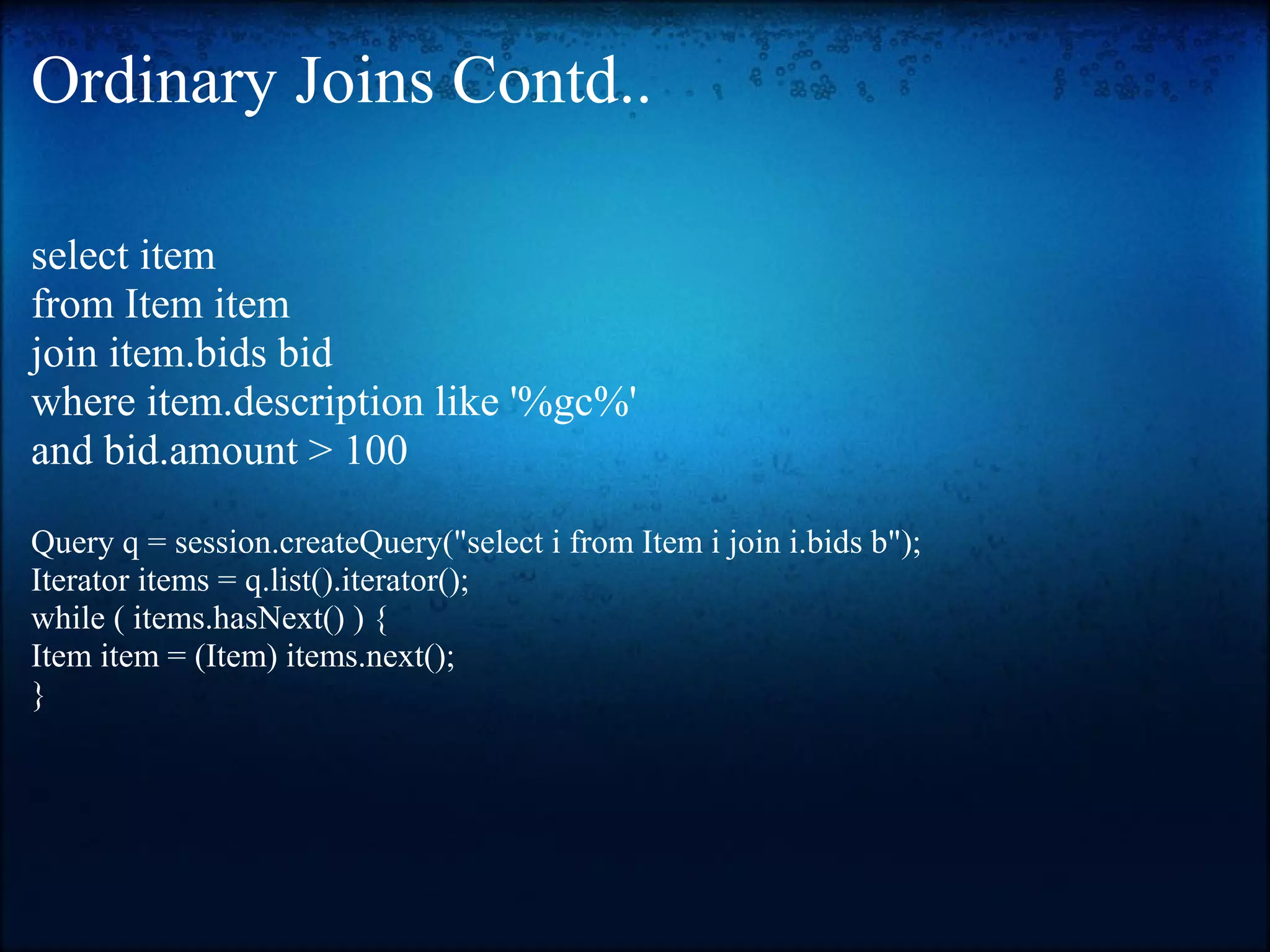 Ordinary Joins Contd.. select item from Item item join item.bids bid where item.description like '%gc%' and bid.amount > 100 Query q = session.createQuery("select i from Item i join i.bids b"); Iterator items = q.list().iterator(); while ( items.hasNext() ) { Item item = (Item) items.next(); } 