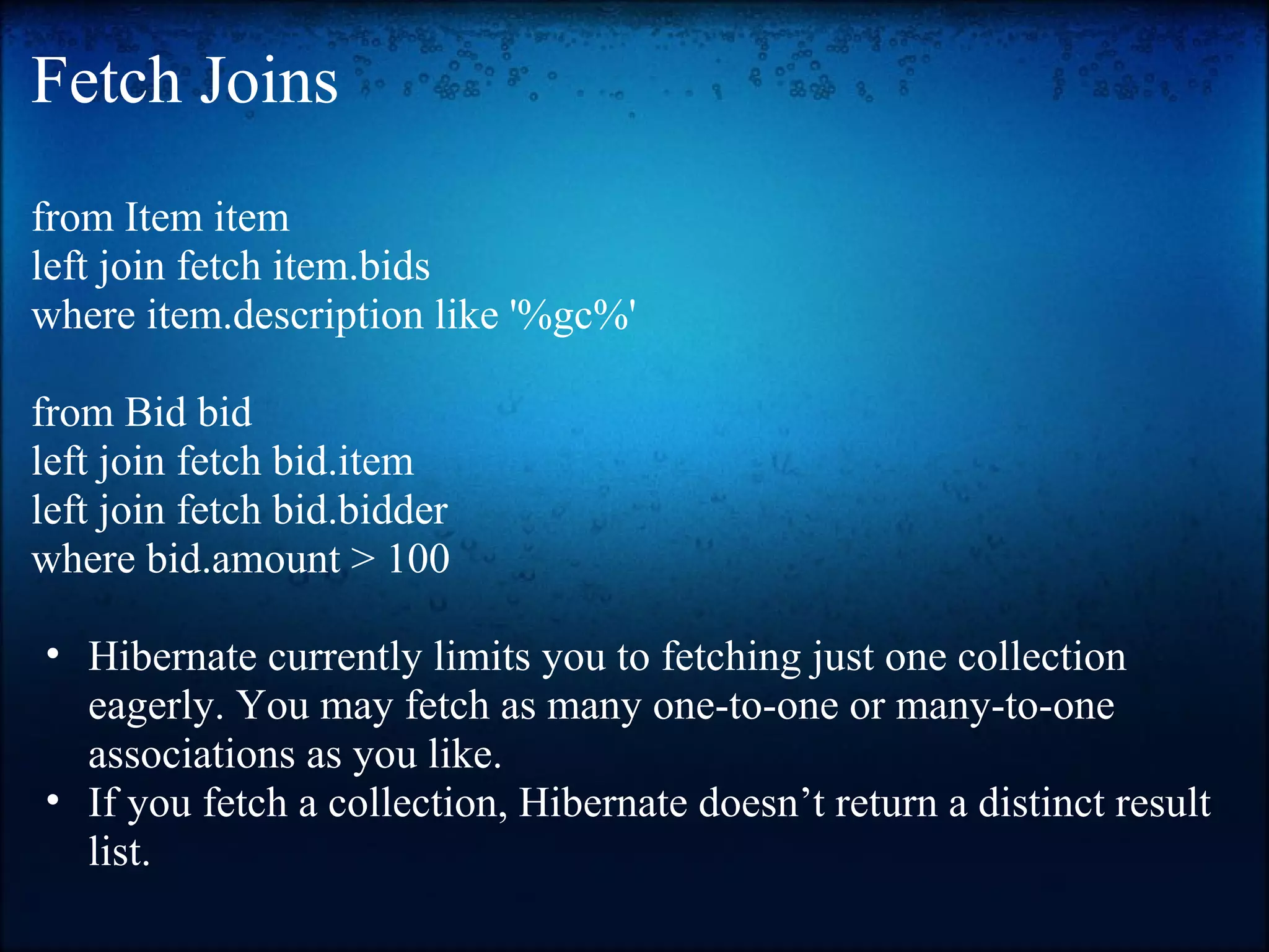 Fetch Joins from Item item left join fetch item.bids where item.description like '%gc%' from Bid bid left join fetch bid.item left join fetch bid.bidder where bid.amount > 100 • Hibernate currently limits you to fetching just one collection eagerly. You may fetch as many one-to-one or many-to-one associations as you like. • If you fetch a collection, Hibernate doesn’t return a distinct result list. 