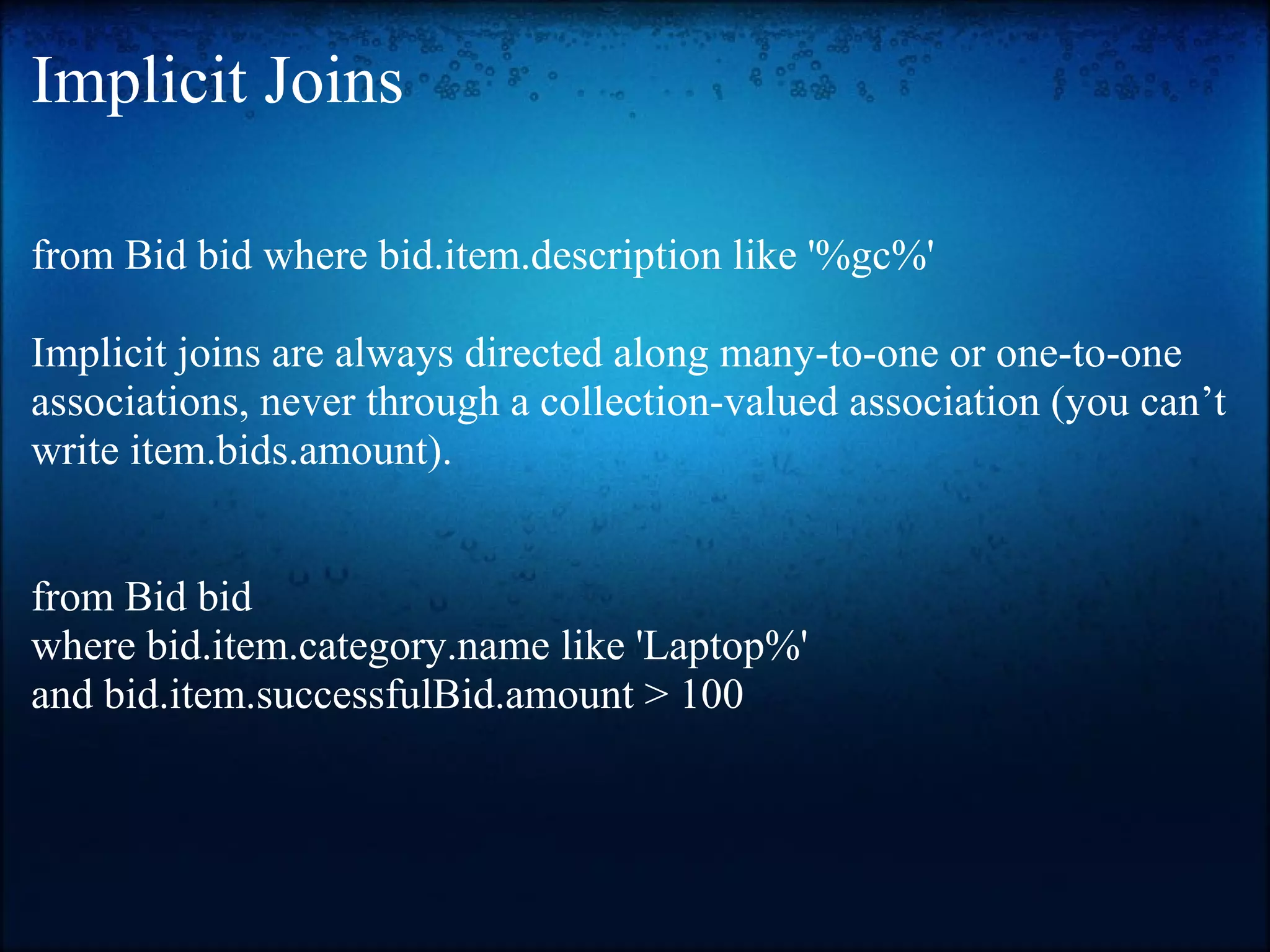 Implicit Joins from Bid bid where bid.item.description like '%gc%' Implicit joins are always directed along many-to-one or one-to-one associations, never through a collection-valued association (you can’t write item.bids.amount). from Bid bid where bid.item.category.name like 'Laptop%' and bid.item.successfulBid.amount > 100 