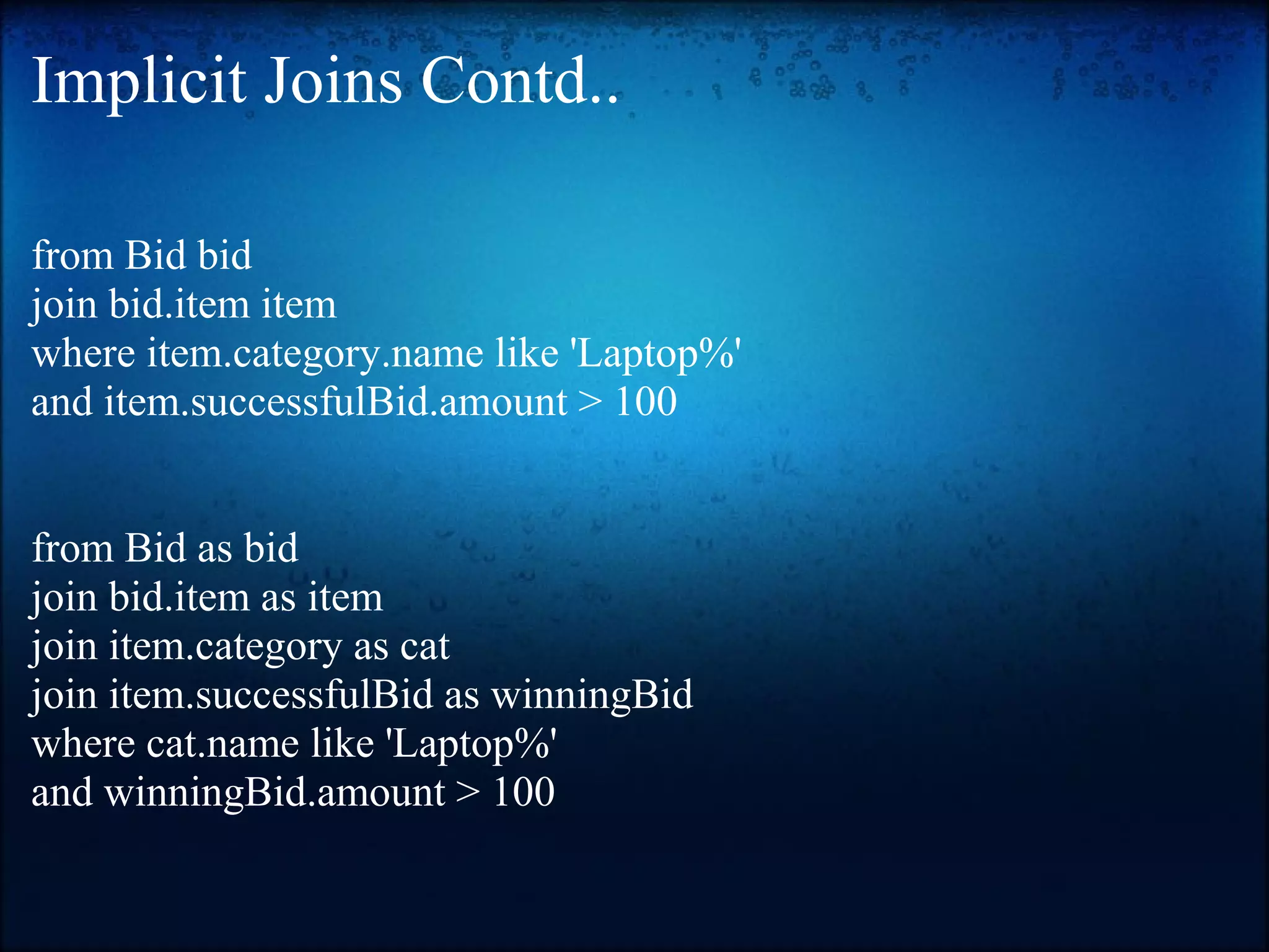 Implicit Joins Contd.. from Bid bid join bid.item item where item.category.name like 'Laptop%' and item.successfulBid.amount > 100 from Bid as bid join bid.item as item join item.category as cat join item.successfulBid as winningBid where cat.name like 'Laptop%' and winningBid.amount > 100 
