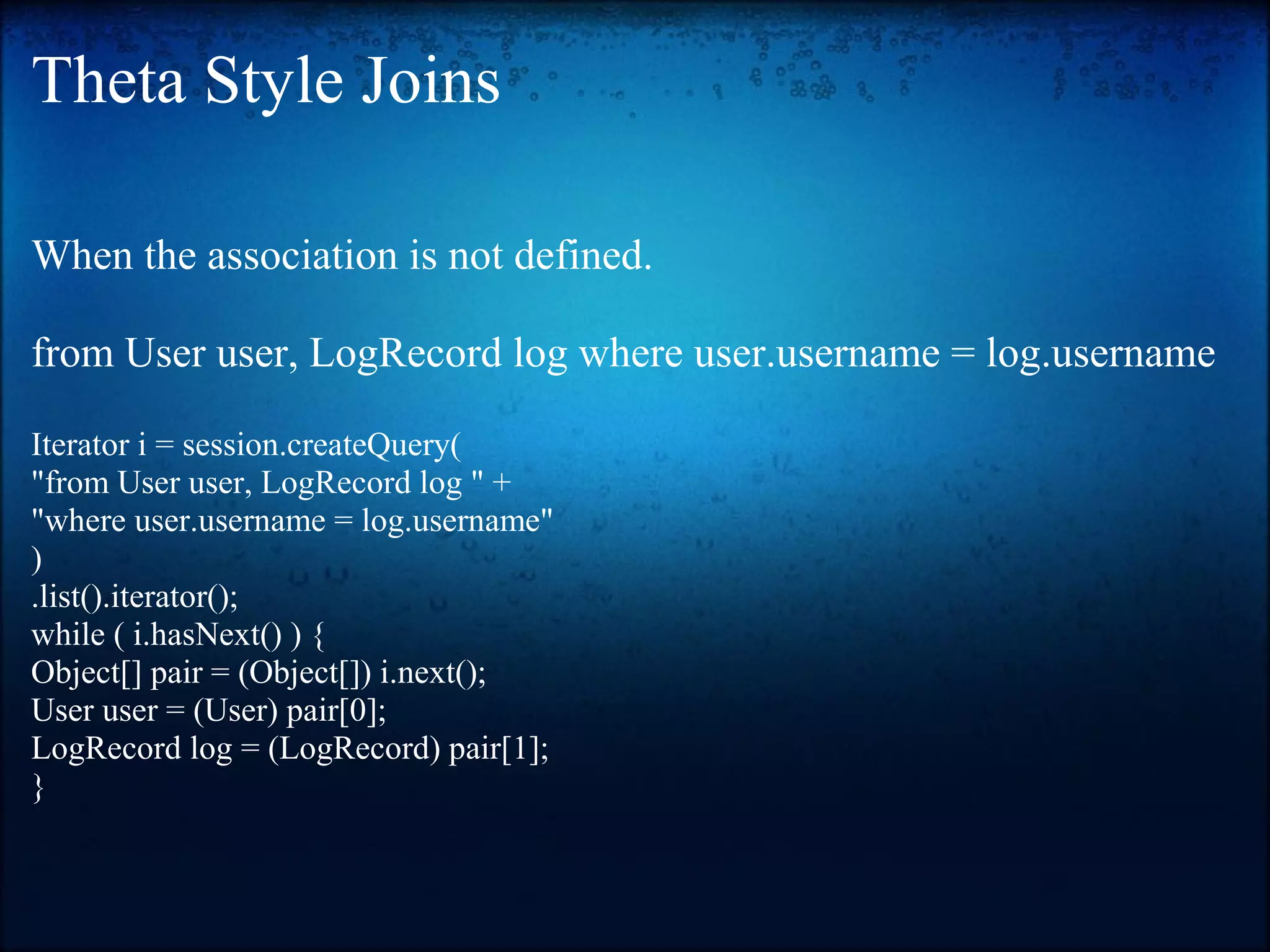 Theta Style Joins When the association is not defined. from User user, LogRecord log where user.username = log.username Iterator i = session.createQuery( "from User user, LogRecord log " + "where user.username = log.username" ) .list().iterator(); while ( i.hasNext() ) { Object[] pair = (Object[]) i.next(); User user = (User) pair[0]; LogRecord log = (LogRecord) pair[1]; } 