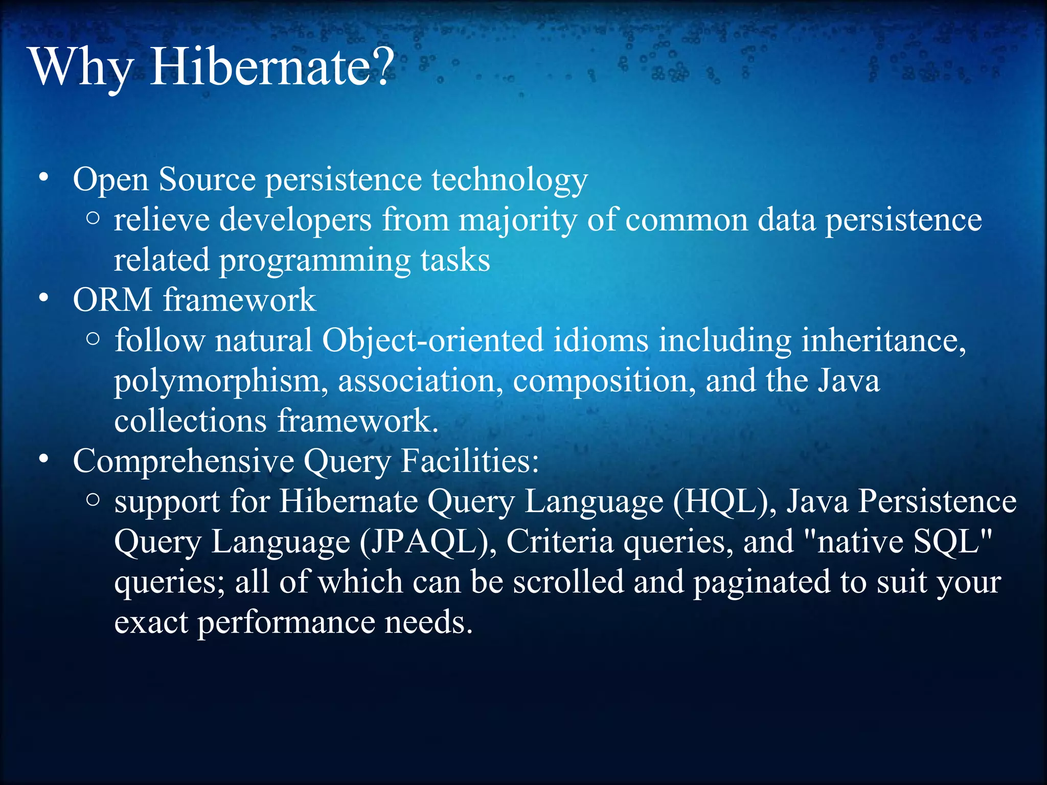 Why Hibernate? • Open Source persistence technology o relieve developers from majority of common data persistence related programming tasks • ORM framework o follow natural Object-oriented idioms including inheritance, polymorphism, association, composition, and the Java collections framework. • Comprehensive Query Facilities: o support for Hibernate Query Language (HQL), Java Persistence Query Language (JPAQL), Criteria queries, and "native SQL" queries; all of which can be scrolled and paginated to suit your exact performance needs. 
