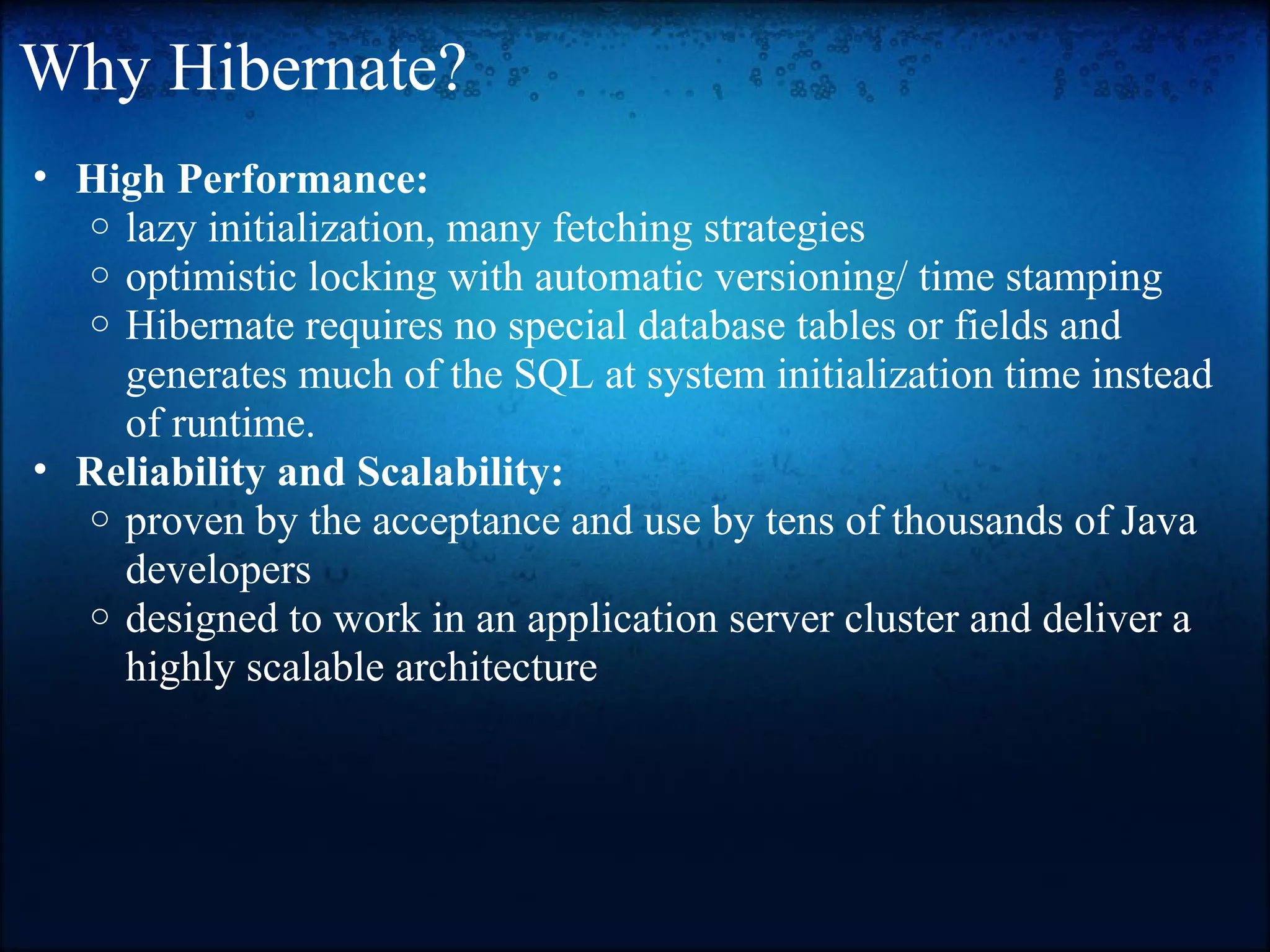 Why Hibernate? • High Performance: o lazy initialization, many fetching strategies o optimistic locking with automatic versioning/ time stamping o Hibernate requires no special database tables or fields and generates much of the SQL at system initialization time instead of runtime. • Reliability and Scalability: o proven by the acceptance and use by tens of thousands of Java developers o designed to work in an application server cluster and deliver a highly scalable architecture 
