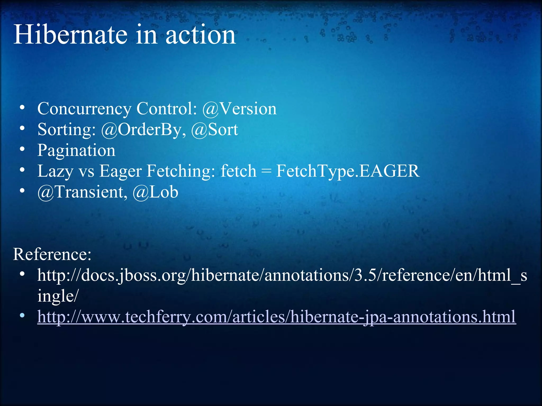 Hibernate in action • Concurrency Control: @Version • Sorting: @OrderBy, @Sort • Pagination • Lazy vs Eager Fetching: fetch = FetchType.EAGER • @Transient, @Lob Reference: • http://docs.jboss.org/hibernate/annotations/3.5/reference/en/html_s ingle/ • http://www.techferry.com/articles/hibernate-jpa-annotations.html 
