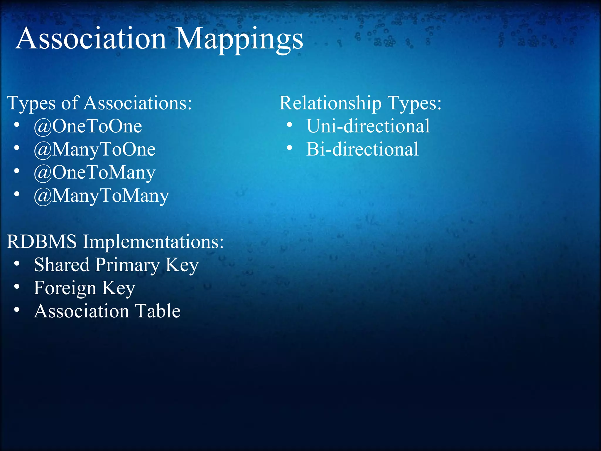 Association Mappings Types of Associations: • @OneToOne • @ManyToOne • @OneToMany • @ManyToMany RDBMS Implementations: • Shared Primary Key • Foreign Key • Association Table Relationship Types: • Uni-directional • Bi-directional 