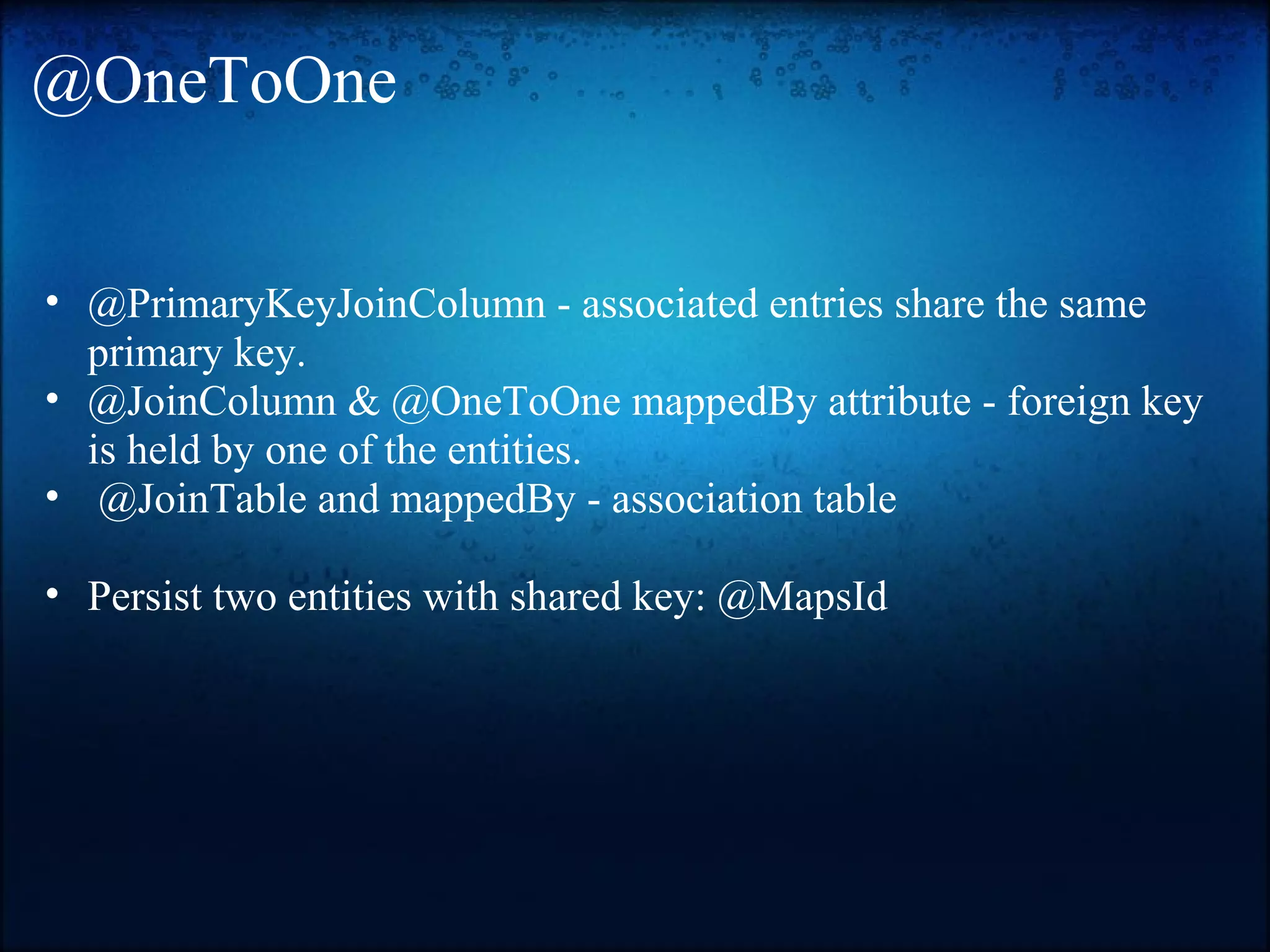 @OneToOne • @PrimaryKeyJoinColumn - associated entries share the same primary key. • @JoinColumn & @OneToOne mappedBy attribute - foreign key is held by one of the entities. • @JoinTable and mappedBy - association table • Persist two entities with shared key: @MapsId 