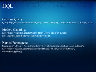 HQL
Creating Query:
Query hqlQuery = session.createQuery("from Category c where c.name like 'Laptop%'");
Method Chaining:
List results = session.createQuery("from User u order by u.name
asc").setFirstResult(0).setMaxResults(10).list();
Named Parameters:
String queryString = "from Item item where item.description like :searchString";
List result = session.createQuery(queryString).setString("searchString",
searchString).list();
 