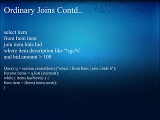Ordinary Joins Contd..
select item
from Item item
join item.bids bid
where item.description like '%gc%'
and bid.amount > 100
Query q = session.createQuery("select i from Item i join i.bids b");
Iterator items = q.list().iterator();
while ( items.hasNext() ) {
Item item = (Item) items.next();
}
 