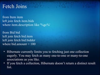 Fetch Joins
from Item item
left join fetch item.bids
where item.description like '%gc%'
from Bid bid
left join fetch bid.item
left join fetch bid.bidder
where bid.amount > 100
• Hibernate currently limits you to fetching just one collection
eagerly. You may fetch as many one-to-one or many-to-one
associations as you like.
• If you fetch a collection, Hibernate doesn’t return a distinct result
list.
 