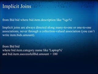 Implicit Joins
from Bid bid where bid.item.description like '%gc%'
Implicit joins are always directed along many-to-one or one-to-one
associations, never through a collection-valued association (you can’t
write item.bids.amount).
from Bid bid
where bid.item.category.name like 'Laptop%'
and bid.item.successfulBid.amount > 100
 