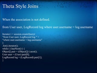 Theta Style Joins
When the association is not defined.
from User user, LogRecord log where user.username = log.username
Iterator i = session.createQuery(
"from User user, LogRecord log " +
"where user.username = log.username"
)
.list().iterator();
while ( i.hasNext() ) {
Object[] pair = (Object[]) i.next();
User user = (User) pair[0];
LogRecord log = (LogRecord) pair[1];
}
 