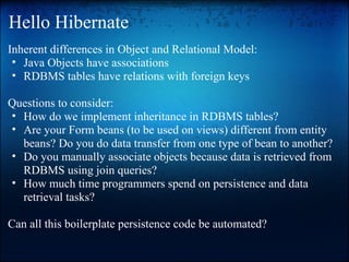 Hello Hibernate
Inherent differences in Object and Relational Model:
• Java Objects have associations
• RDBMS tables have relations with foreign keys
Questions to consider:
• How do we implement inheritance in RDBMS tables?
• Are your Form beans (to be used on views) different from entity
beans? Do you do data transfer from one type of bean to another?
• Do you manually associate objects because data is retrieved from
RDBMS using join queries?
• How much time programmers spend on persistence and data
retrieval tasks?
Can all this boilerplate persistence code be automated?
 