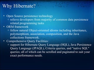 Why Hibernate?
• Open Source persistence technology
o relieve developers from majority of common data persistence
related programming tasks
• ORM framework
o follow natural Object-oriented idioms including inheritance,
polymorphism, association, composition, and the Java
collections framework.
• Comprehensive Query Facilities:
o support for Hibernate Query Language (HQL), Java Persistence
Query Language (JPAQL), Criteria queries, and "native SQL"
queries; all of which can be scrolled and paginated to suit your
exact performance needs.
 