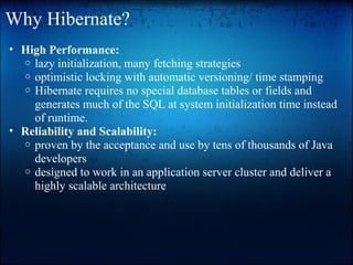 Why Hibernate?
• High Performance:
o lazy initialization, many fetching strategies
o optimistic locking with automatic versioning/ time stamping
o Hibernate requires no special database tables or fields and
generates much of the SQL at system initialization time instead
of runtime.
• Reliability and Scalability:
o proven by the acceptance and use by tens of thousands of Java
developers
o designed to work in an application server cluster and deliver a
highly scalable architecture
 