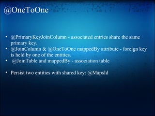 @OneToOne
• @PrimaryKeyJoinColumn - associated entries share the same
primary key.
• @JoinColumn & @OneToOne mappedBy attribute - foreign key
is held by one of the entities.
• @JoinTable and mappedBy - association table
• Persist two entities with shared key: @MapsId
 