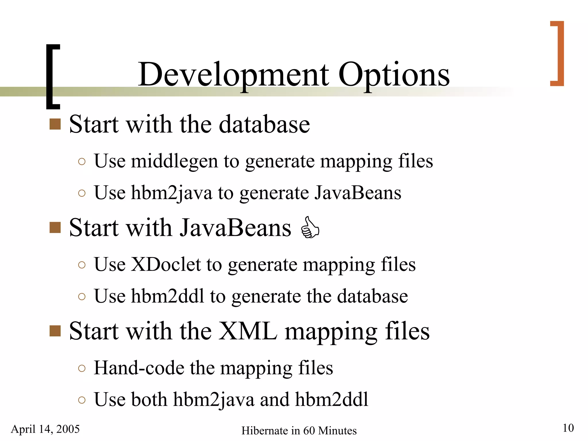 April 14, 2005 10Hibernate in 60 Minutes
[ ]Development Options
 Start with the database
○ Use middlegen to generate mapping files
○ Use hbm2java to generate JavaBeans
 Start with JavaBeans
○ Use XDoclet to generate mapping files
○ Use hbm2ddl to generate the database
 Start with the XML mapping files
○ Hand-code the mapping files
○ Use both hbm2java and hbm2ddl
C
 