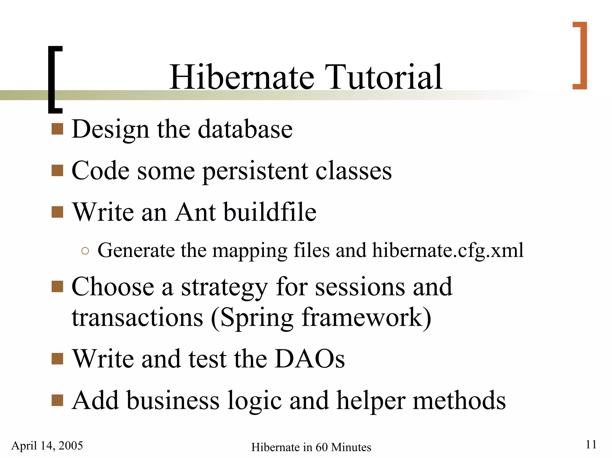 April 14, 2005 11Hibernate in 60 Minutes
[ ]Hibernate Tutorial
 Design the database
 Code some persistent classes
 Write an Ant buildfile
○ Generate the mapping files and hibernate.cfg.xml
 Choose a strategy for sessions and
transactions (Spring framework)
 Write and test the DAOs
 Add business logic and helper methods
 