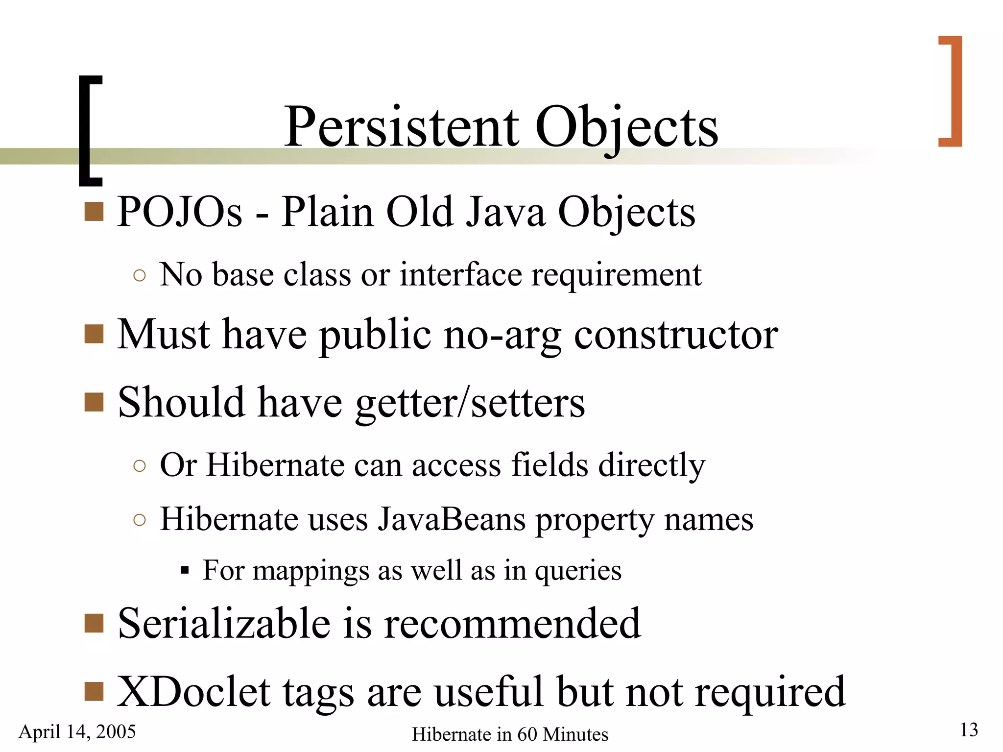 April 14, 2005 13Hibernate in 60 Minutes
[ ]Persistent Objects
 POJOs - Plain Old Java Objects
○ No base class or interface requirement
 Must have public no-arg constructor
 Should have getter/setters
○ Or Hibernate can access fields directly
○ Hibernate uses JavaBeans property names
 For mappings as well as in queries
 Serializable is recommended
 XDoclet tags are useful but not required
 