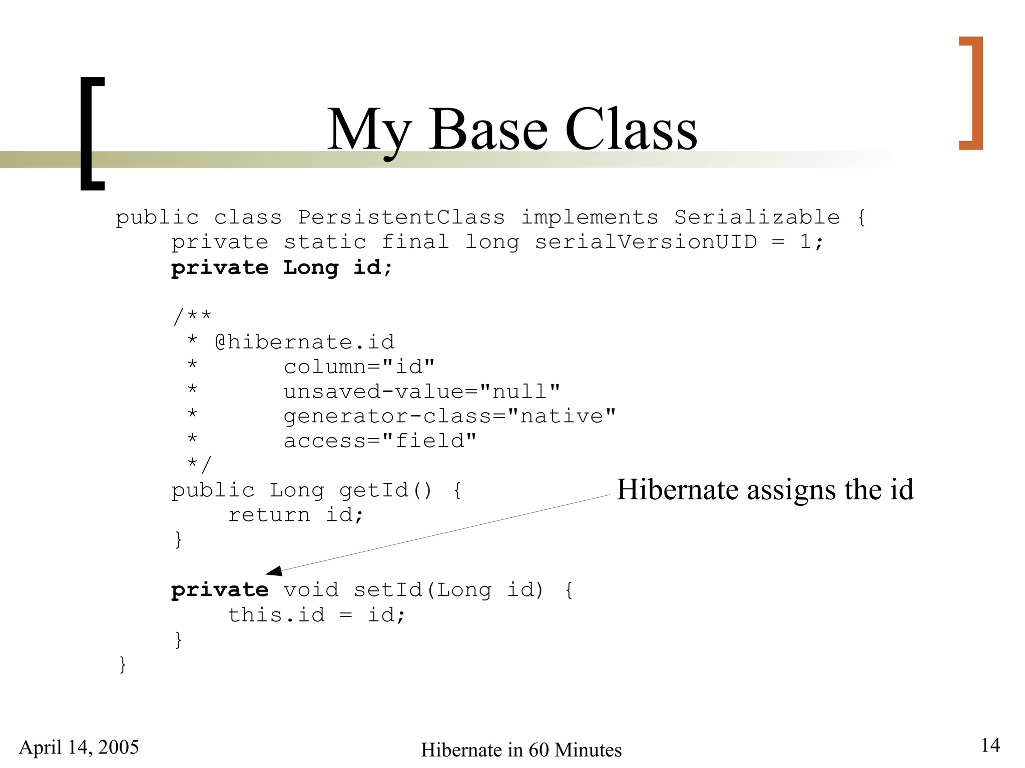April 14, 2005 14Hibernate in 60 Minutes
[ ]My Base Class
public class PersistentClass implements Serializable {
private static final long serialVersionUID = 1;
private Long id;
/**
* @hibernate.id
* column="id"
* unsaved-value="null"
* generator-class="native"
* access="field"
*/
public Long getId() {
return id;
}
private void setId(Long id) {
this.id = id;
}
}
Hibernate assigns the id
 