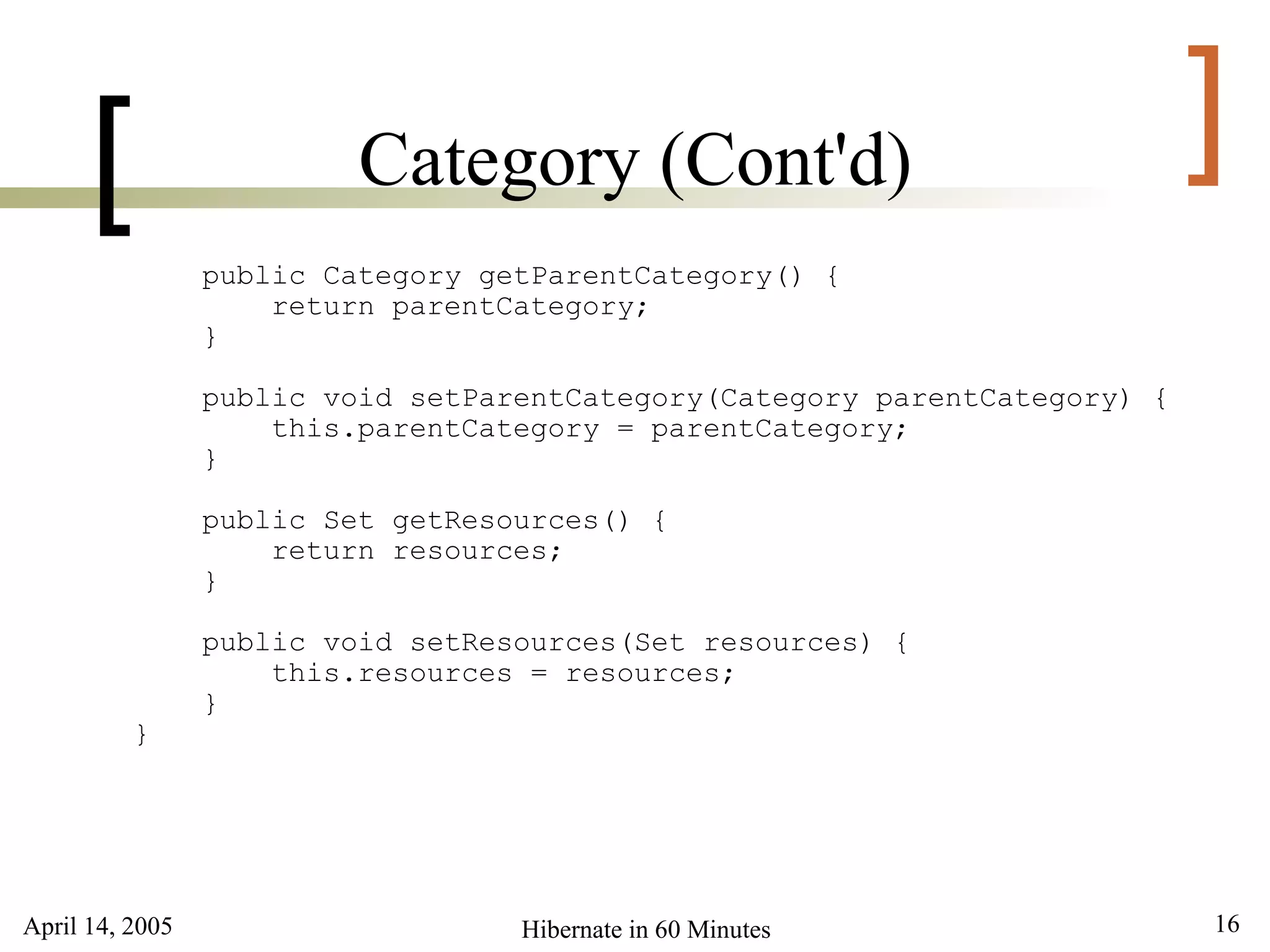 April 14, 2005 16Hibernate in 60 Minutes
[ ]Category (Cont'd)
public Category getParentCategory() {
return parentCategory;
}
public void setParentCategory(Category parentCategory) {
this.parentCategory = parentCategory;
}
public Set getResources() {
return resources;
}
public void setResources(Set resources) {
this.resources = resources;
}
}
 