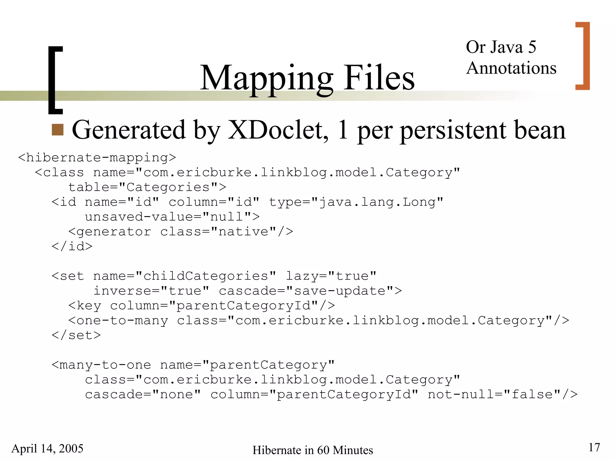 April 14, 2005 17Hibernate in 60 Minutes
[ ]Mapping Files
 Generated by XDoclet, 1 per persistent bean
<hibernate-mapping>
<class name="com.ericburke.linkblog.model.Category"
table="Categories">
<id name="id" column="id" type="java.lang.Long"
unsaved-value="null">
<generator class="native"/>
</id>
<set name="childCategories" lazy="true"
inverse="true" cascade="save-update">
<key column="parentCategoryId"/>
<one-to-many class="com.ericburke.linkblog.model.Category"/>
</set>
<many-to-one name="parentCategory"
class="com.ericburke.linkblog.model.Category"
cascade="none" column="parentCategoryId" not-null="false"/>
Or Java 5
Annotations
 