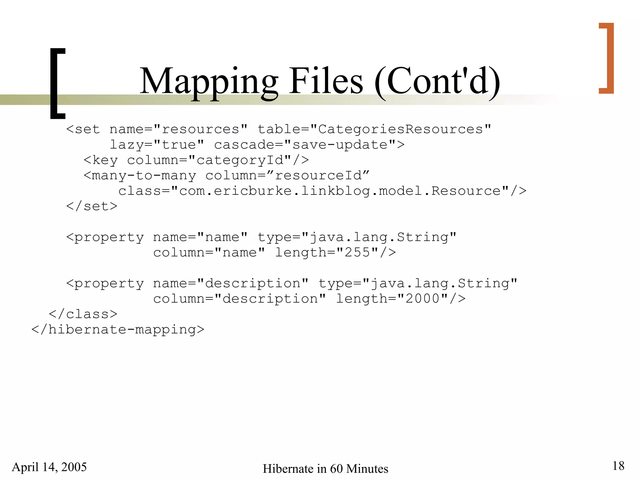 April 14, 2005 18Hibernate in 60 Minutes
[ ]Mapping Files (Cont'd)
<set name="resources" table="CategoriesResources"
lazy="true" cascade="save-update">
<key column="categoryId"/>
<many-to-many column=”resourceId”
class="com.ericburke.linkblog.model.Resource"/>
</set>
<property name="name" type="java.lang.String"
column="name" length="255"/>
<property name="description" type="java.lang.String"
column="description" length="2000"/>
</class>
</hibernate-mapping>
 