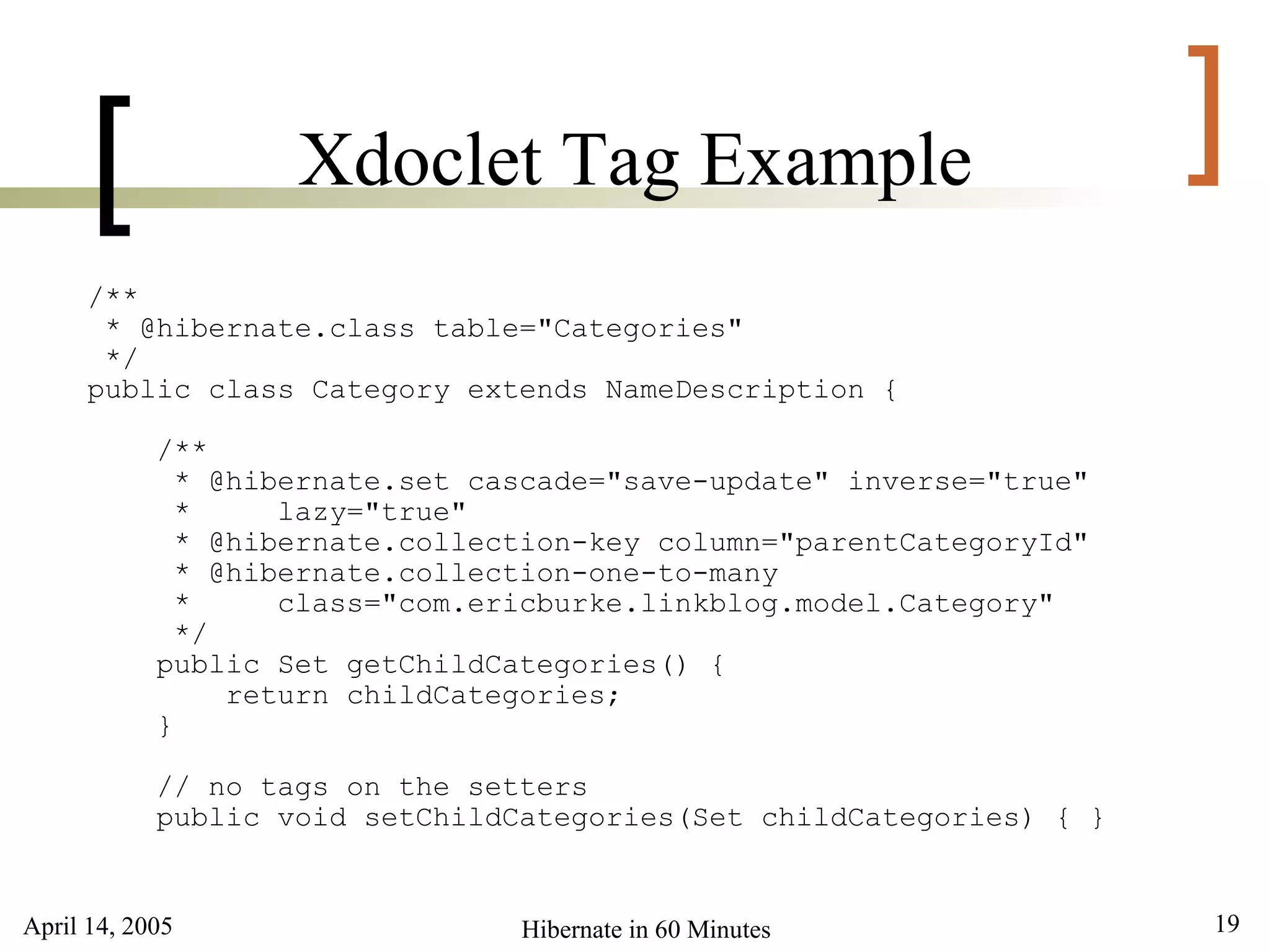 April 14, 2005 19Hibernate in 60 Minutes
[ ]Xdoclet Tag Example
/**
* @hibernate.class table="Categories"
*/
public class Category extends NameDescription {
/**
* @hibernate.set cascade="save-update" inverse="true"
* lazy="true"
* @hibernate.collection-key column="parentCategoryId"
* @hibernate.collection-one-to-many
* class="com.ericburke.linkblog.model.Category"
*/
public Set getChildCategories() {
return childCategories;
}
// no tags on the setters
public void setChildCategories(Set childCategories) { }
 