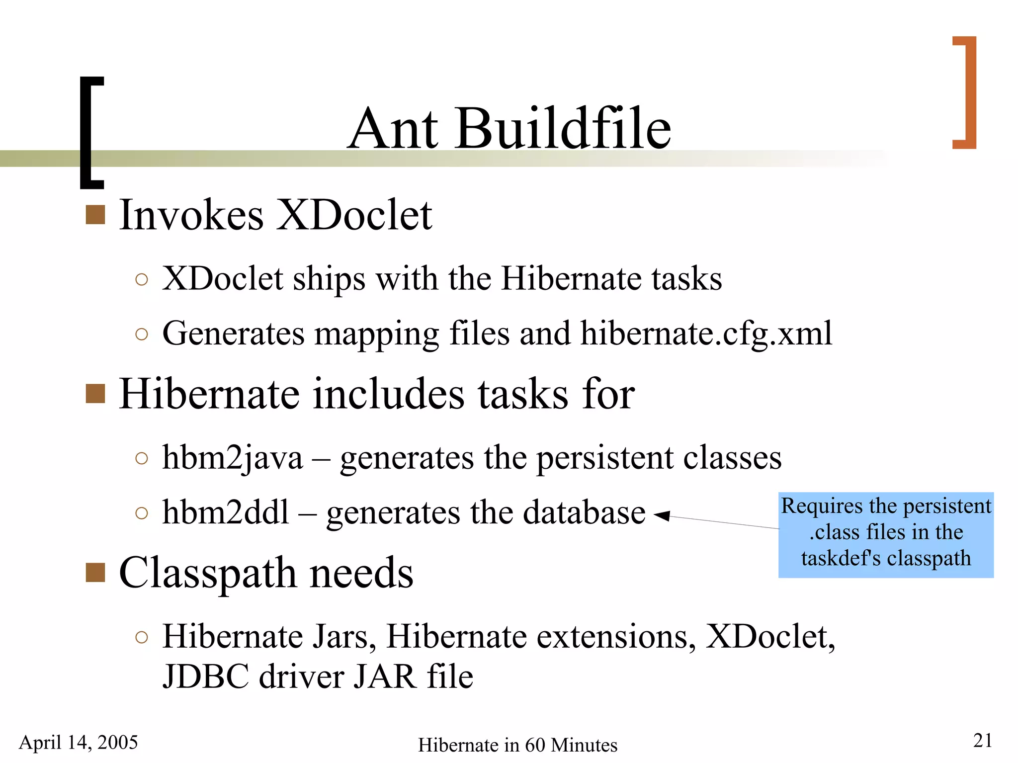 April 14, 2005 21Hibernate in 60 Minutes
[ ]Ant Buildfile
 Invokes XDoclet
○ XDoclet ships with the Hibernate tasks
○ Generates mapping files and hibernate.cfg.xml
 Hibernate includes tasks for
○ hbm2java – generates the persistent classes
○ hbm2ddl – generates the database
 Classpath needs
○ Hibernate Jars, Hibernate extensions, XDoclet,
JDBC driver JAR file
Requires the persistent
.class files in the
taskdef's classpath
 