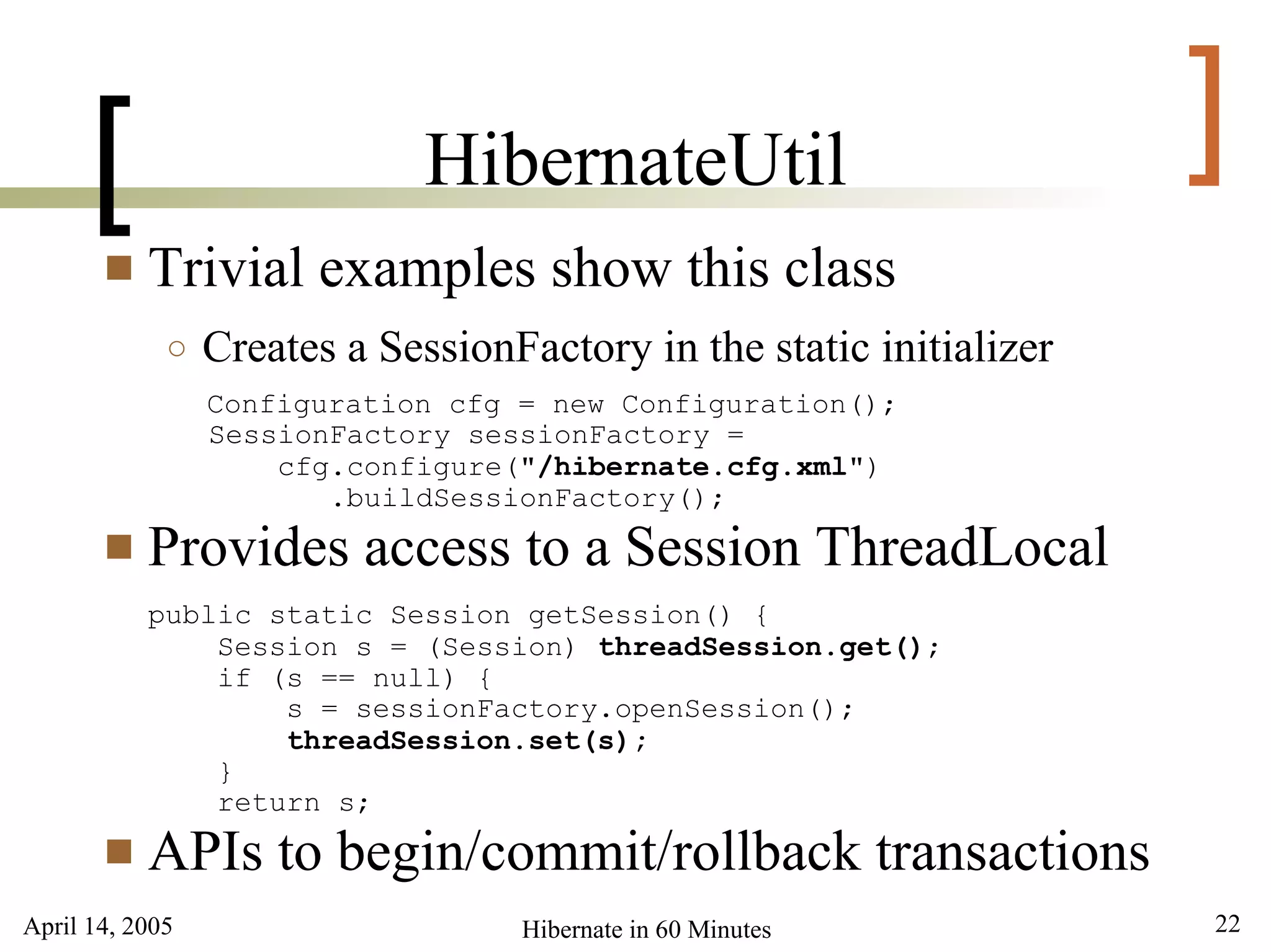 April 14, 2005 22Hibernate in 60 Minutes
[ ]HibernateUtil
 Trivial examples show this class
○ Creates a SessionFactory in the static initializer
Configuration cfg = new Configuration();
SessionFactory sessionFactory =
cfg.configure("/hibernate.cfg.xml")
.buildSessionFactory();
 Provides access to a Session ThreadLocal
public static Session getSession() {
Session s = (Session) threadSession.get();
if (s == null) {
s = sessionFactory.openSession();
threadSession.set(s);
}
return s;
 APIs to begin/commit/rollback transactions
 