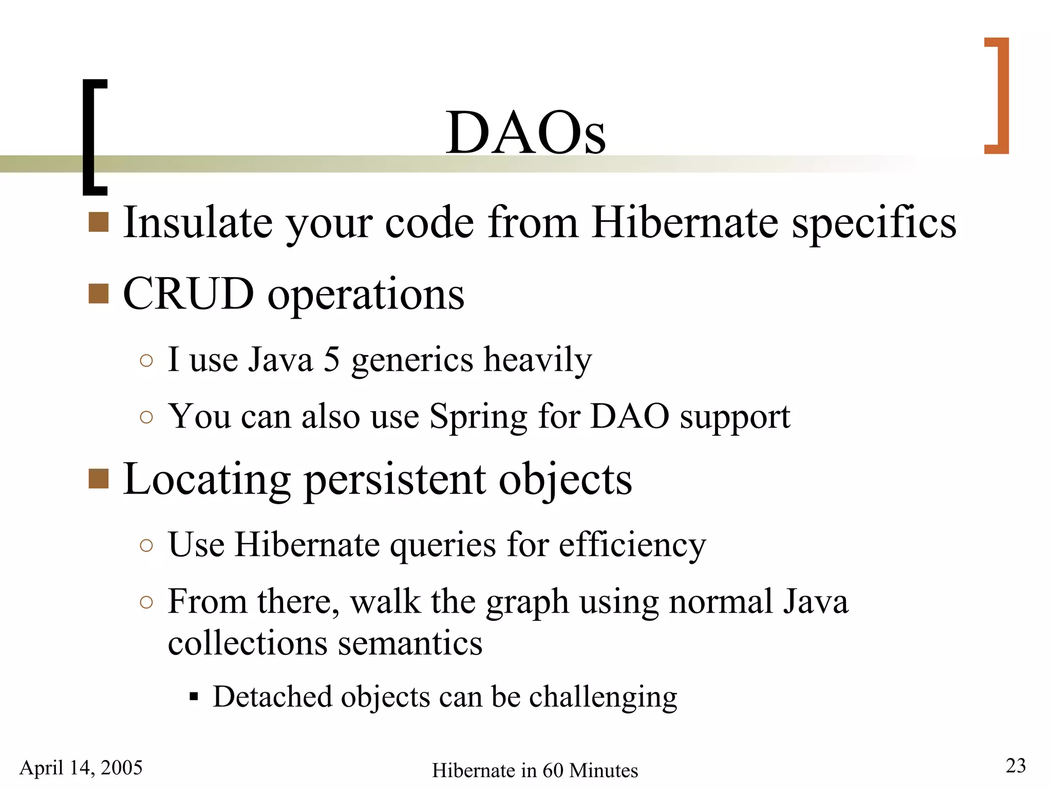 April 14, 2005 23Hibernate in 60 Minutes
[ ]DAOs
 Insulate your code from Hibernate specifics
 CRUD operations
○ I use Java 5 generics heavily
○ You can also use Spring for DAO support
 Locating persistent objects
○ Use Hibernate queries for efficiency
○ From there, walk the graph using normal Java
collections semantics
 Detached objects can be challenging
 