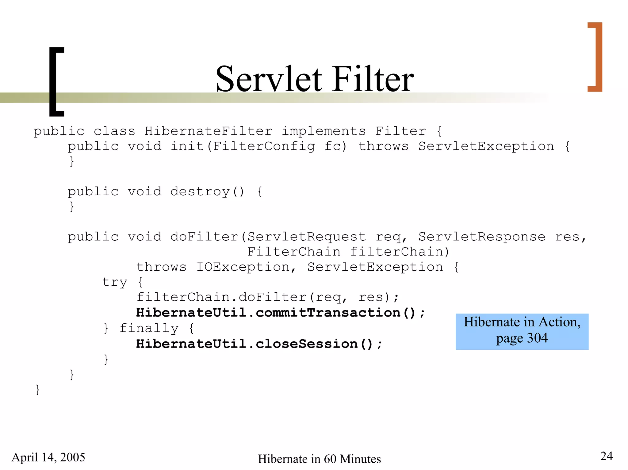 April 14, 2005 24Hibernate in 60 Minutes
[ ]Servlet Filter
public class HibernateFilter implements Filter {
public void init(FilterConfig fc) throws ServletException {
}
public void destroy() {
}
public void doFilter(ServletRequest req, ServletResponse res,
FilterChain filterChain)
throws IOException, ServletException {
try {
filterChain.doFilter(req, res);
HibernateUtil.commitTransaction();
} finally {
HibernateUtil.closeSession();
}
}
}
Hibernate in Action,
page 304
 